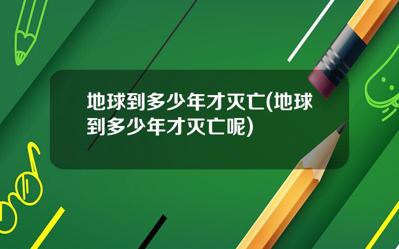 地球到多少年才灭亡(地球到多少年才灭亡呢)