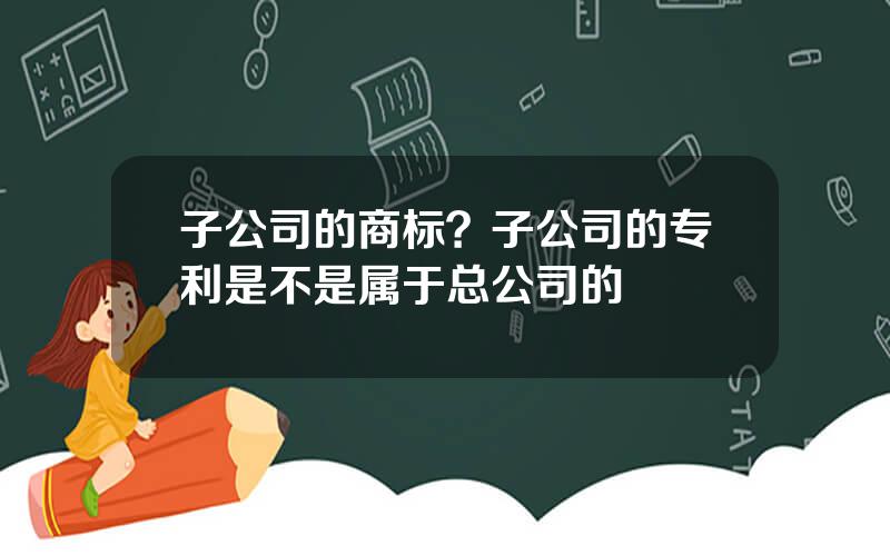 子公司的商标？子公司的专利是不是属于总公司的