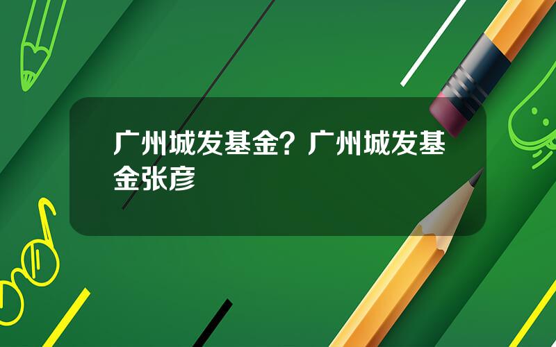 广州城发基金？广州城发基金张彦