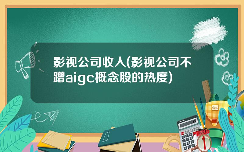 影视公司收入(影视公司不蹭aigc概念股的热度)