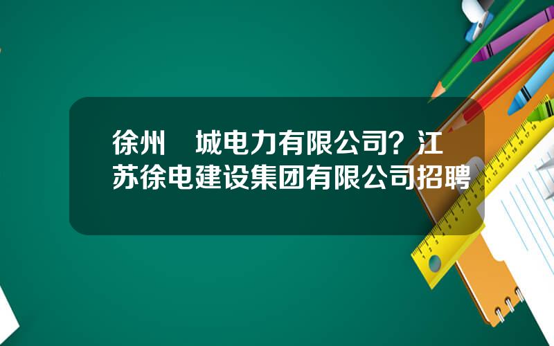 徐州垞城电力有限公司？江苏徐电建设集团有限公司招聘