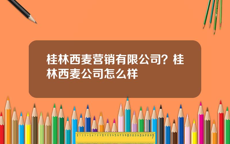 桂林西麦营销有限公司？桂林西麦公司怎么样