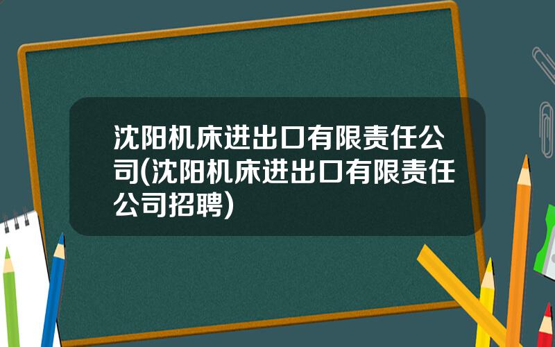 沈阳机床进出口有限责任公司(沈阳机床进出口有限责任公司招聘)