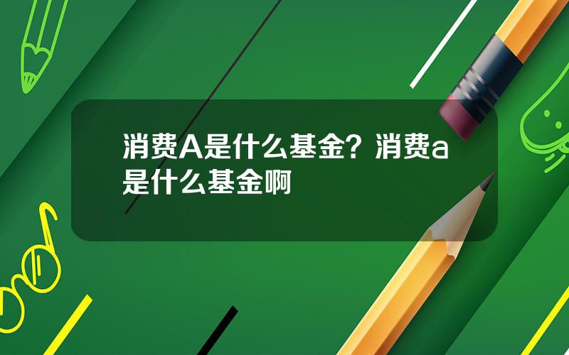 消费A是什么基金？消费a是什么基金啊