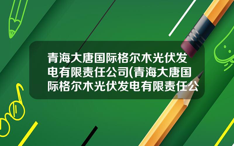 青海大唐国际格尔木光伏发电有限责任公司(青海大唐国际格尔木光伏发电有限责任公司招聘)